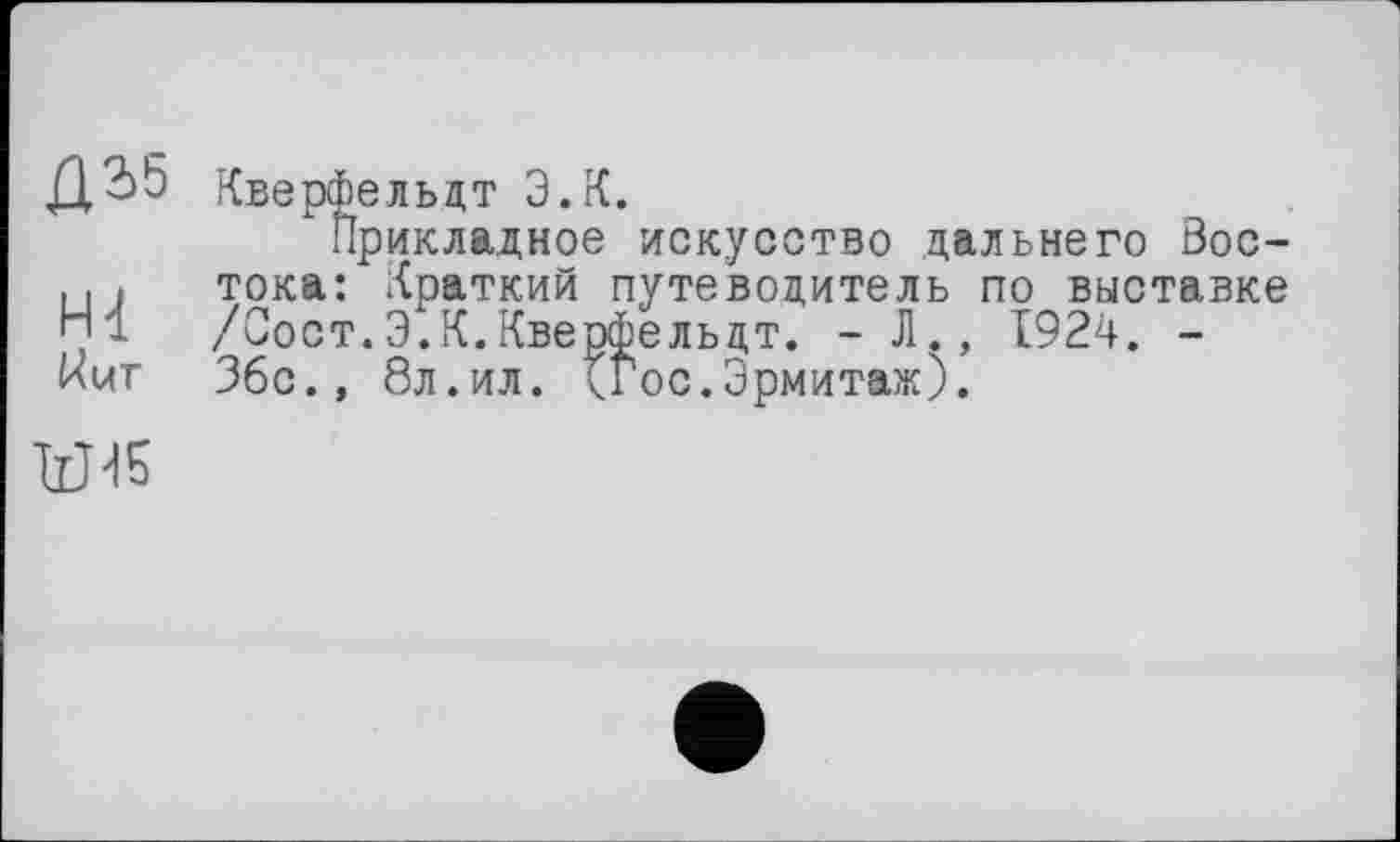 ﻿Д2>5 Кверфельдт Э.К.
Прикладное искусство дальнего Soc-.. і тока: Краткий путеводитель по выставке /Сост.Э.К.Кверфельдт. - J1., 1924. -нит 36с., 8л.ил. <Гос.Эрмитаж).
W